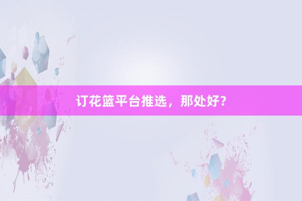订花篮平台推选，那处好？